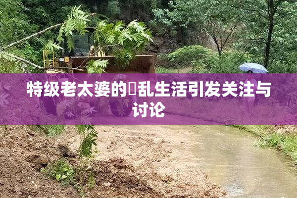 特级老太婆的婬乱生活引发关注与讨论