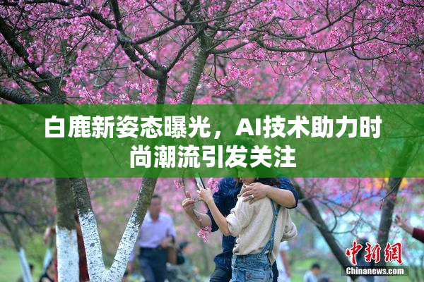 白鹿新姿态曝光，AI技术助力时尚潮流引发关注