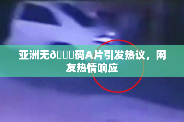 亚洲无🈚码A片引发热议，网友热情响应