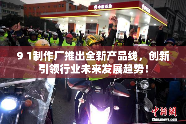 9 1制作厂推出全新产品线，创新引领行业未来发展趋势！