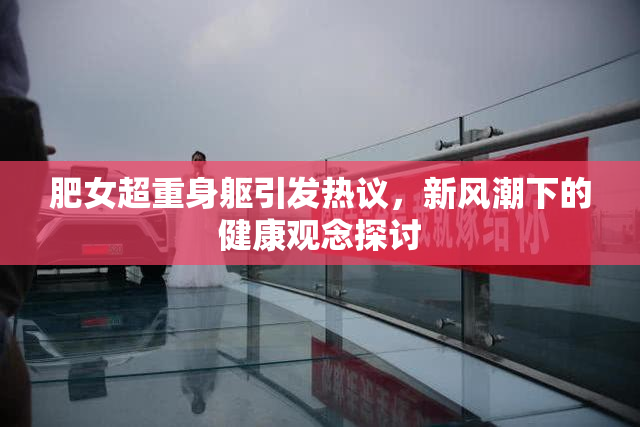 肥女超重身躯引发热议，新风潮下的健康观念探讨