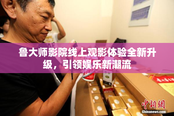 鲁大师影院线上观影体验全新升级，引领娱乐新潮流