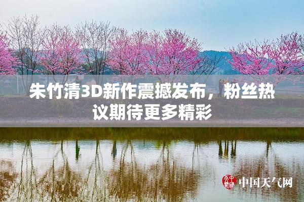 朱竹清3D新作震撼发布，粉丝热议期待更多精彩