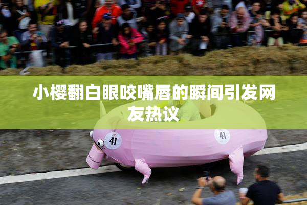 小樱翻白眼咬嘴唇的瞬间引发网友热议