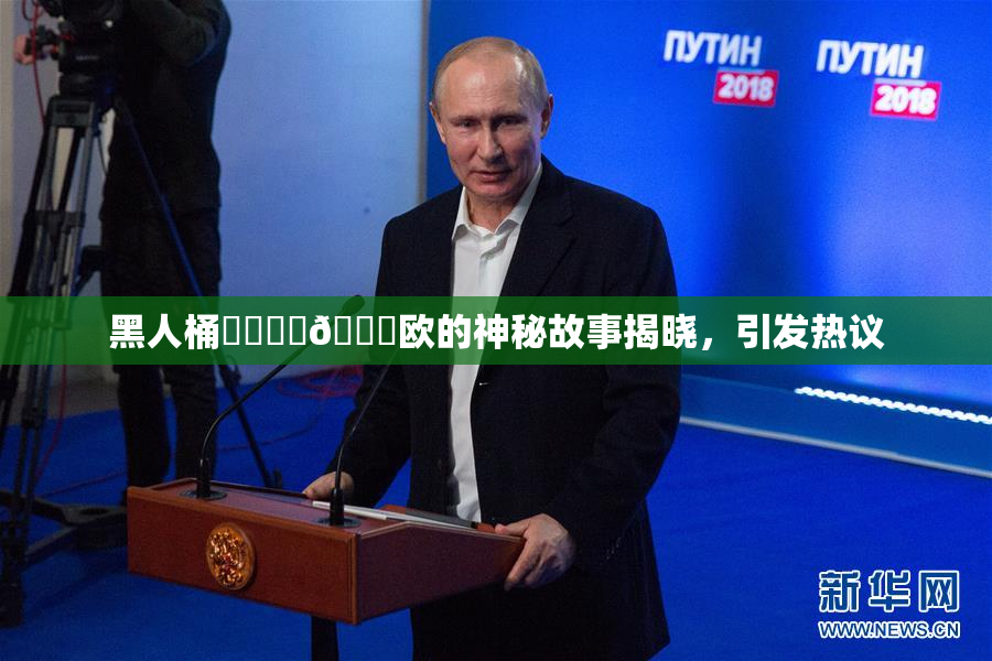 黑人桶❌‌❌‌🍑欧的神秘故事揭晓，引发热议