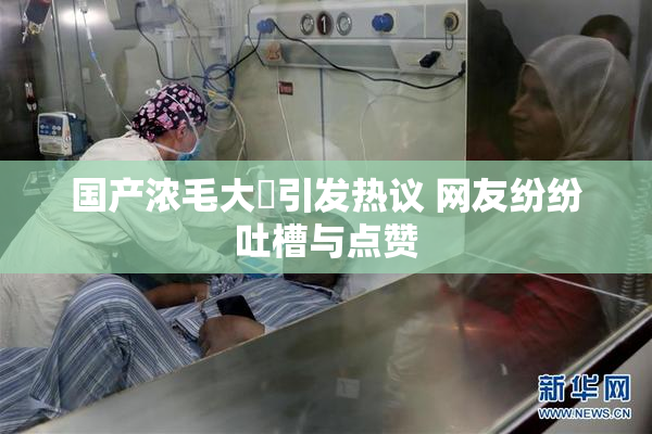国产浓毛大泬引发热议 网友纷纷吐槽与点赞