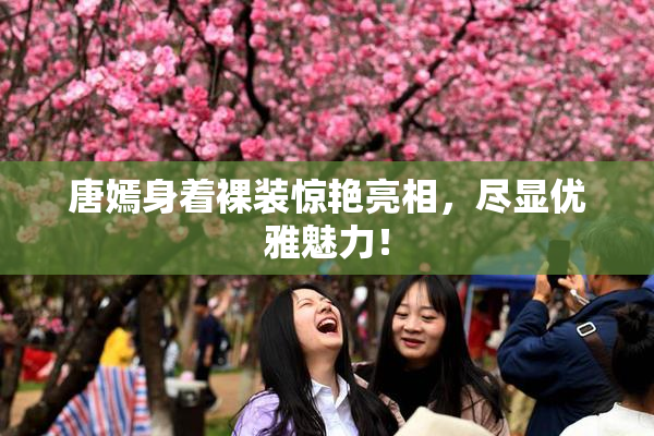 唐嫣身着裸装惊艳亮相，尽显优雅魅力！