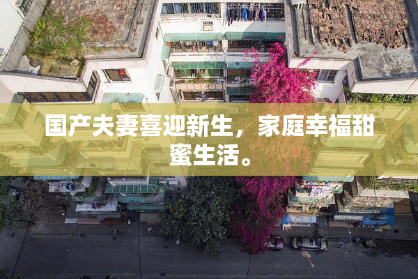 国产夫妻喜迎新生，家庭幸福甜蜜生活。