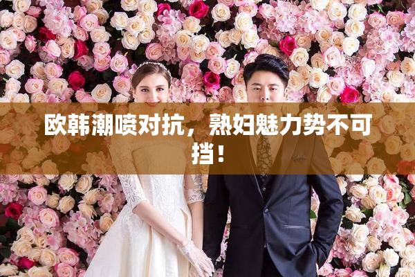 欧韩潮喷对抗，熟妇魅力势不可挡！