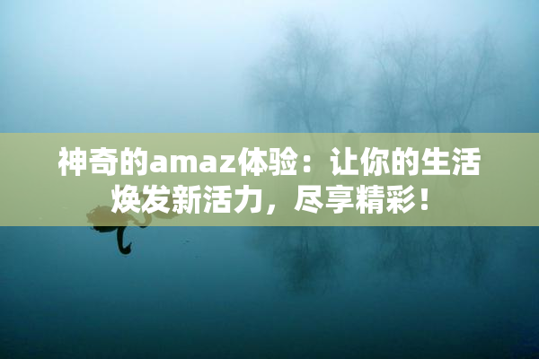 神奇的amaz体验：让你的生活焕发新活力，尽享精彩！