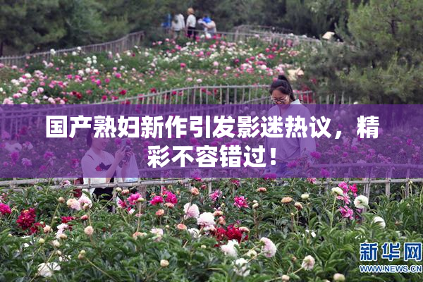 国产熟妇新作引发影迷热议，精彩不容错过！