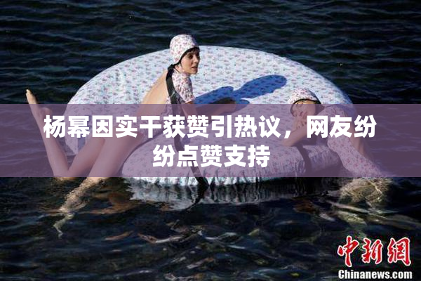 杨幂因实干获赞引热议，网友纷纷点赞支持