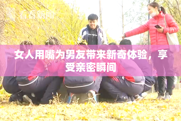女人用嘴为男友带来新奇体验，享受亲密瞬间