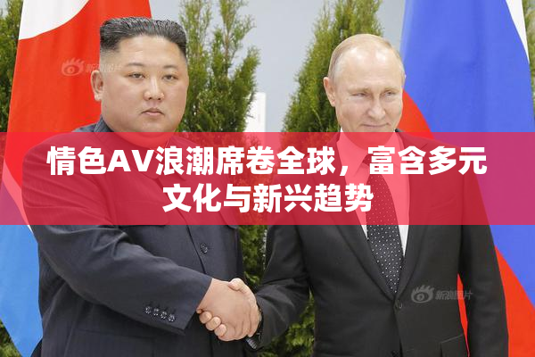 情色AV浪潮席卷全球，富含多元文化与新兴趋势