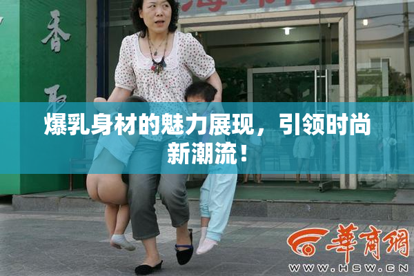 爆乳身材的魅力展现，引领时尚新潮流！