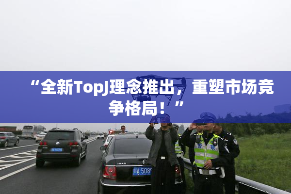 “全新TopJ理念推出，重塑市场竞争格局！”