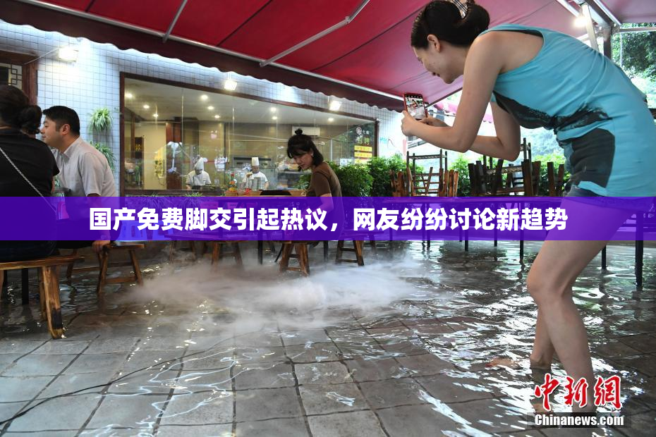 国产免费脚交引起热议，网友纷纷讨论新趋势