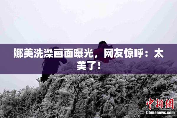 娜美洗澡画面曝光，网友惊呼：太美了！
