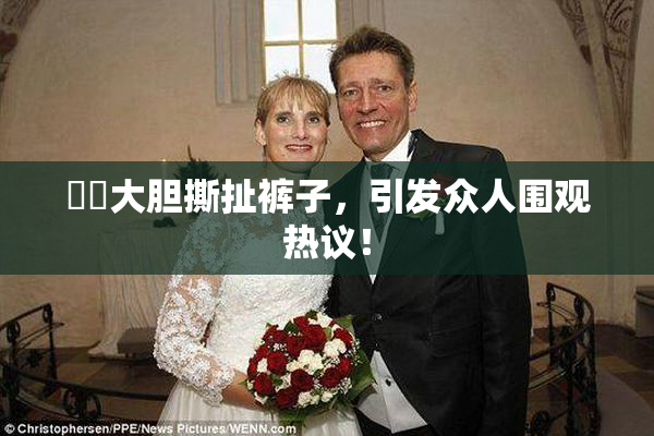 妺妺大胆撕扯裤子，引发众人围观热议！