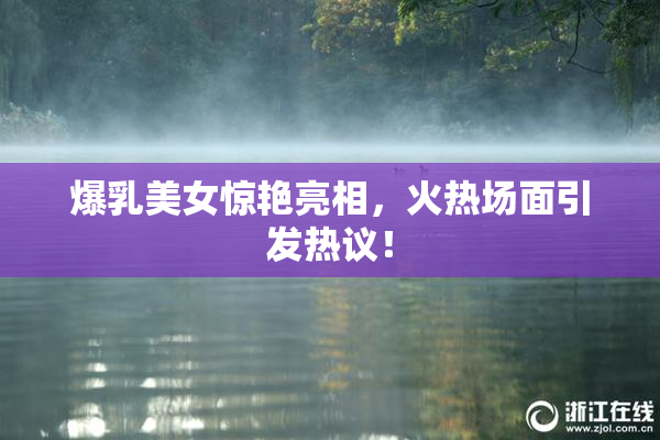 爆乳美女惊艳亮相，火热场面引发热议！