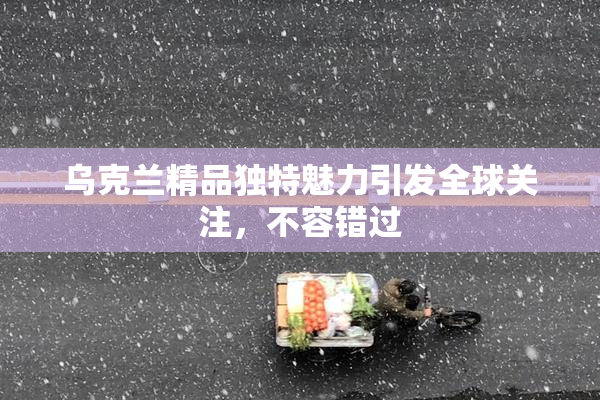 乌克兰精品独特魅力引发全球关注，不容错过