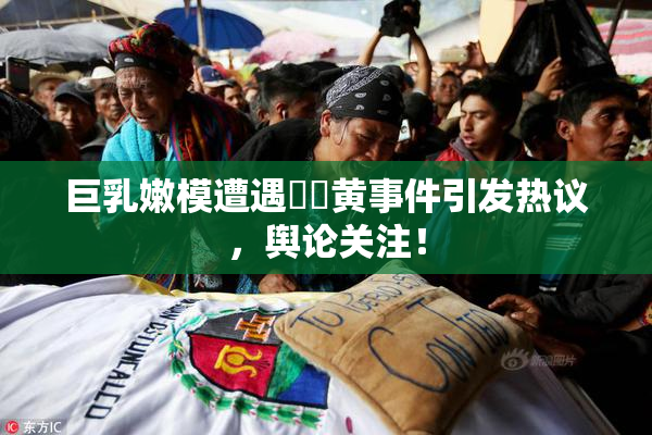 巨乳嫩模遭遇❌‌黄事件引发热议，舆论关注！