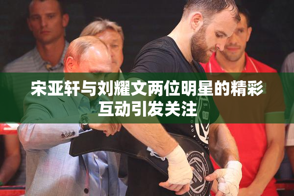 宋亚轩与刘耀文两位明星的精彩互动引发关注