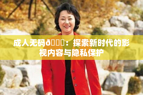 成人无码🔞：探索新时代的影视内容与隐私保护