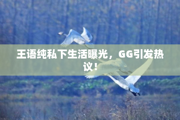 王语纯私下生活曝光，GG引发热议！
