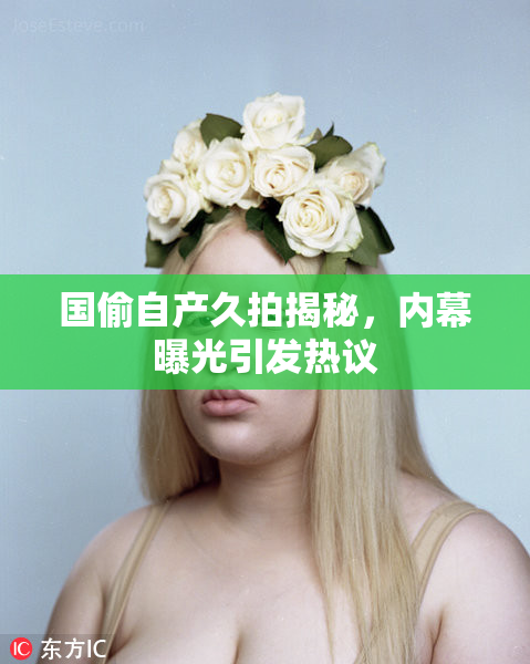 国偷自产久拍揭秘，内幕曝光引发热议