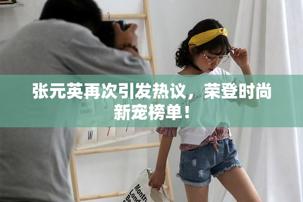 张元英再次引发热议，荣登时尚新宠榜单！