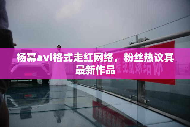 杨幂avi格式走红网络，粉丝热议其最新作品
