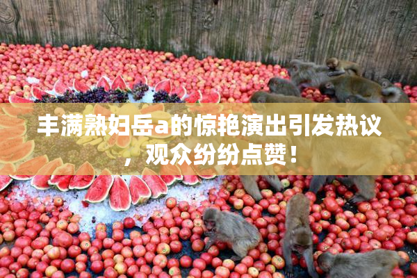 丰满熟妇岳a的惊艳演出引发热议，观众纷纷点赞！