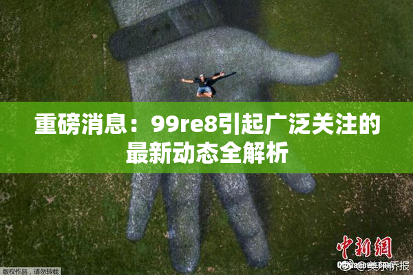 重磅消息：99re8引起广泛关注的最新动态全解析