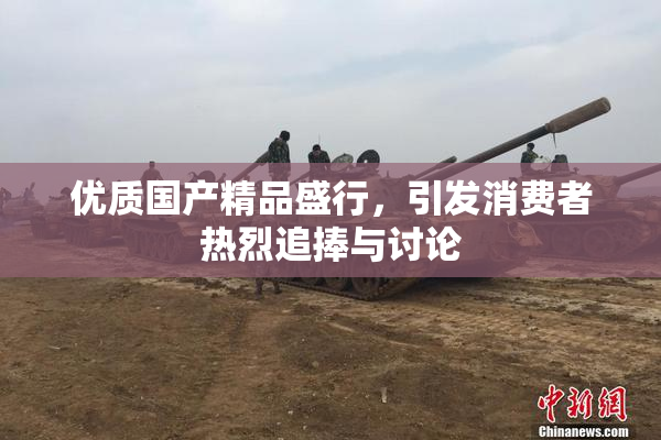 优质国产精品盛行，引发消费者热烈追捧与讨论