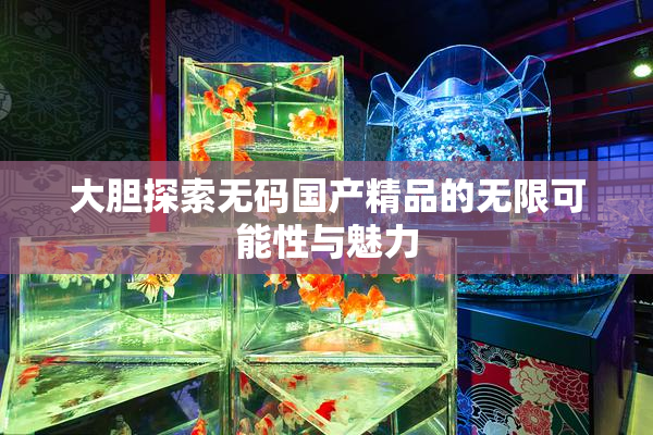 大胆探索无码国产精品的无限可能性与魅力