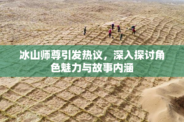 冰山师尊引发热议，深入探讨角色魅力与故事内涵