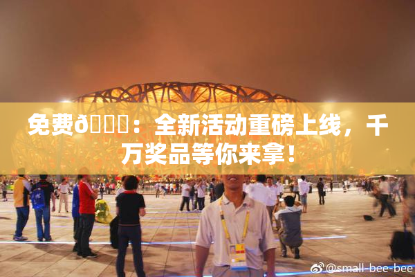 免费🔞：全新活动重磅上线，千万奖品等你来拿！