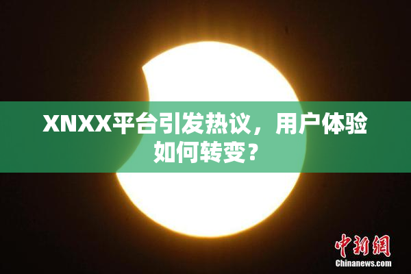 XNXX平台引发热议，用户体验如何转变？