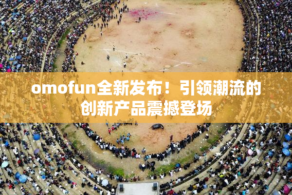 omofun全新发布！引领潮流的创新产品震撼登场
