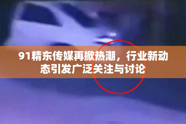 91精东传媒再掀热潮，行业新动态引发广泛关注与讨论