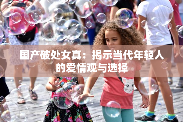 国产破处女真：揭示当代年轻人的爱情观与选择