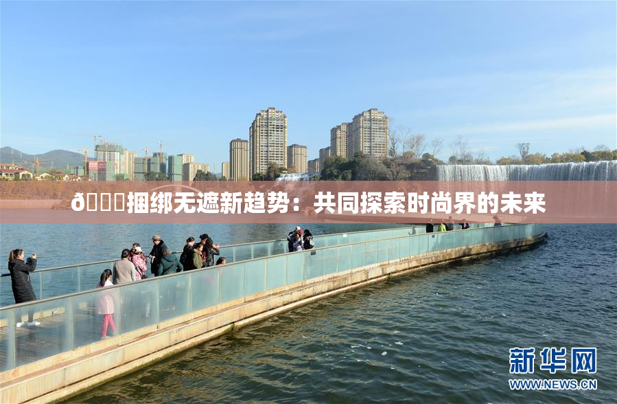 🔞捆绑无遮新趋势：共同探索时尚界的未来