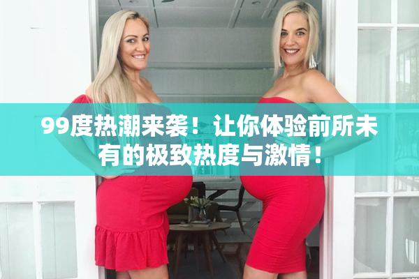 99度热潮来袭！让你体验前所未有的极致热度与激情！