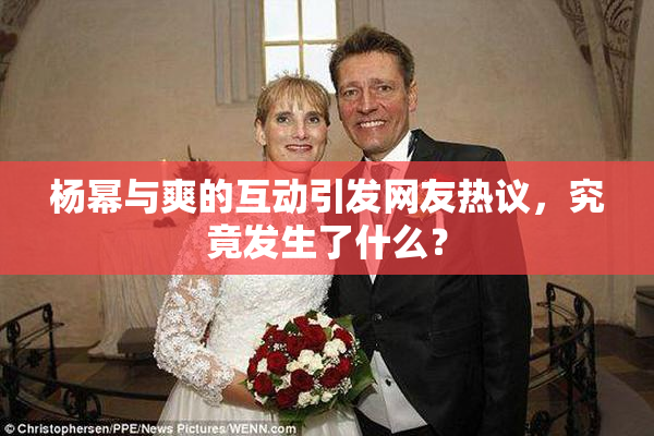 杨幂与爽的互动引发网友热议，究竟发生了什么？