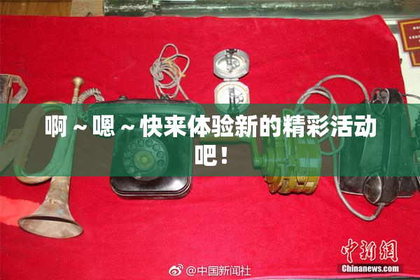 啊～嗯～快来体验新的精彩活动吧！