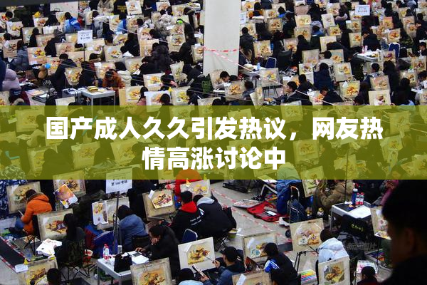 国产成人久久引发热议，网友热情高涨讨论中