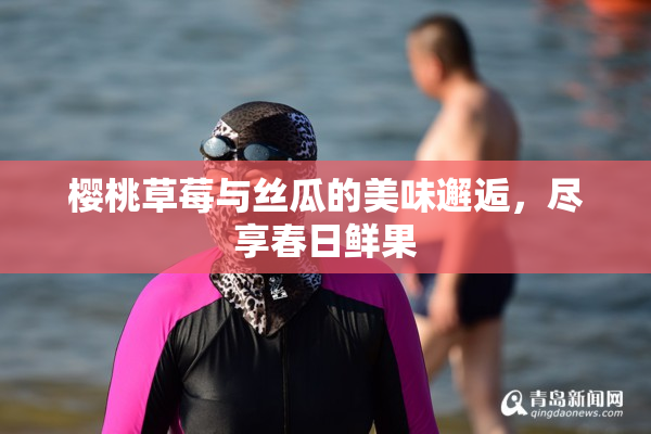 樱桃草莓与丝瓜的美味邂逅，尽享春日鲜果