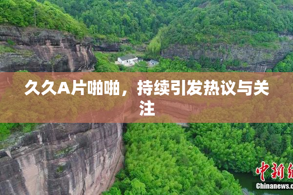久久A片啪啪，持续引发热议与关注