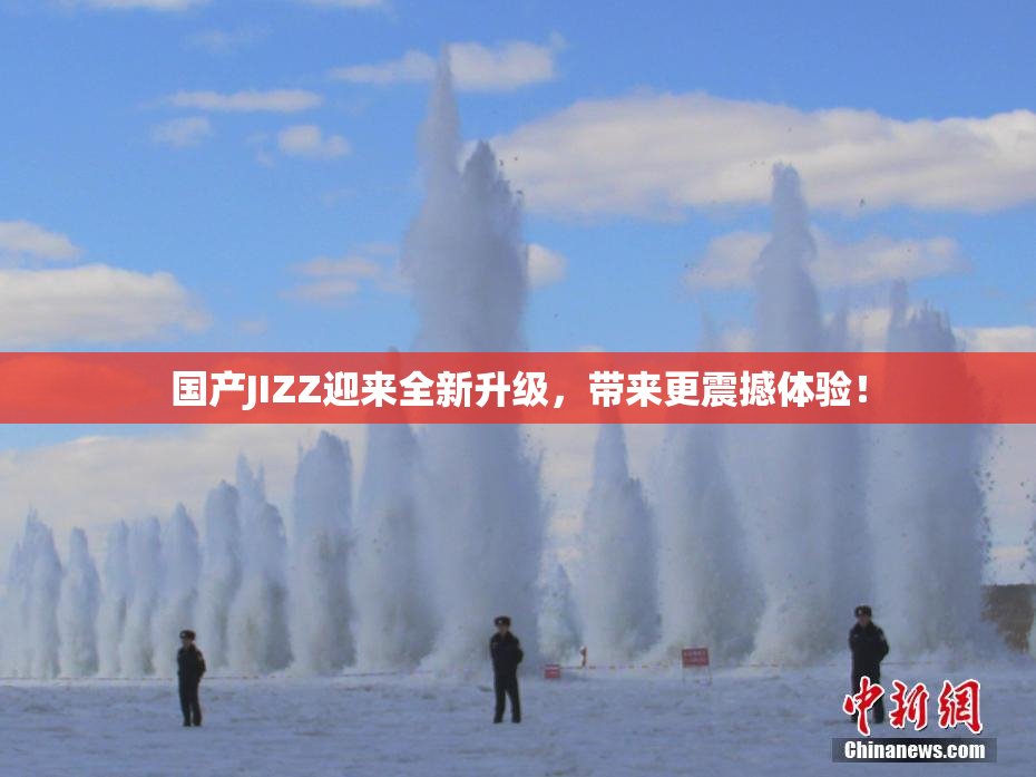 国产JIZZ迎来全新升级，带来更震撼体验！